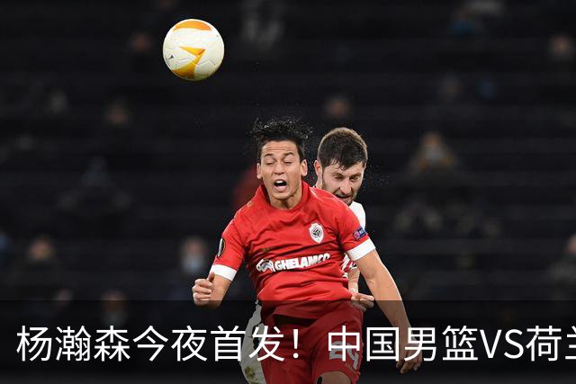 杨瀚森今夜首发！中国男篮VS荷兰，先发5人出炉：贺希宁领衔防线